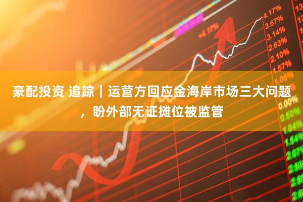 豪配投资 追踪｜运营方回应金海岸市场三大问题，盼外部无证摊位被监管