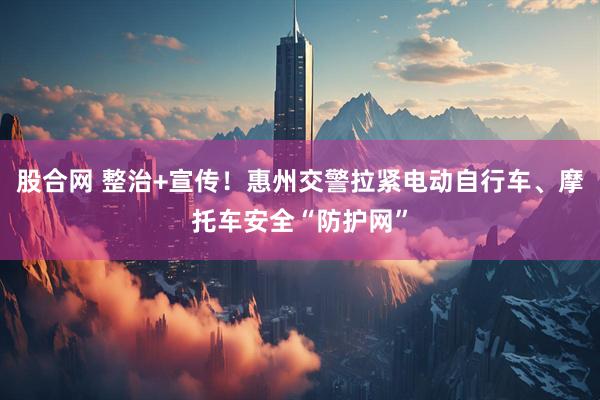股合网 整治+宣传！惠州交警拉紧电动自行车、摩托车安全“防护网”