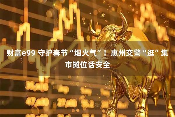 财富e99 守护春节“烟火气”！惠州交警“逛”集市摊位话安全