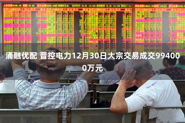 涌融优配 晋控电力12月30日大宗交易成交994000万元