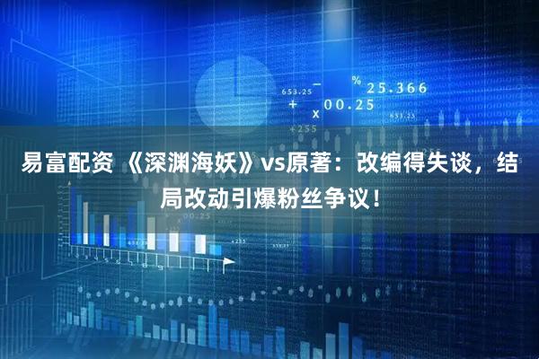 易富配资 《深渊海妖》vs原著：改编得失谈，结局改动引爆粉丝争议！