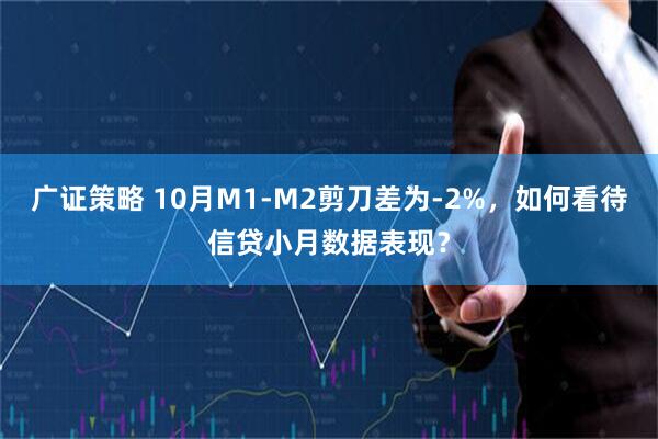 广证策略 10月M1-M2剪刀差为-2%，如何看待信贷小月数据表现？