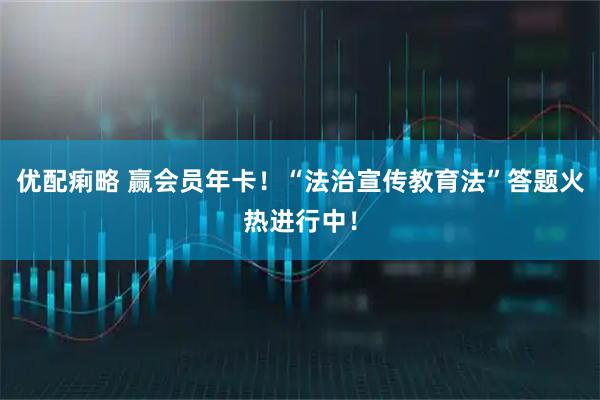 优配痢略 赢会员年卡！“法治宣传教育法”答题火热进行中！