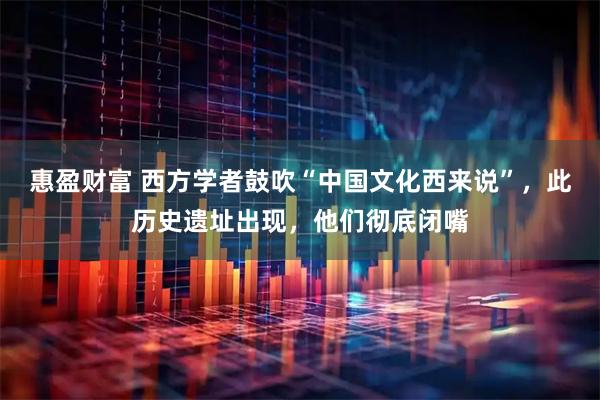 惠盈财富 西方学者鼓吹“中国文化西来说”，此历史遗址出现，他们彻底闭嘴