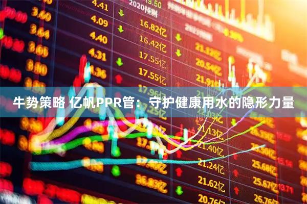 牛势策略 亿帆PPR管：守护健康用水的隐形力量