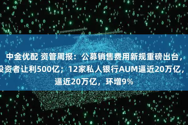 中金优配 资管周报：公募销售费用新规重磅出台，每年向投资者让利500亿；12家私人银行AUM逼近20万亿，环增9%