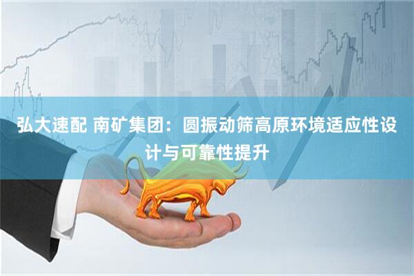 弘大速配 南矿集团：圆振动筛高原环境适应性设计与可靠性提升